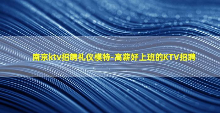 南京ktv招聘礼仪模特-高薪好上班的KTV招聘